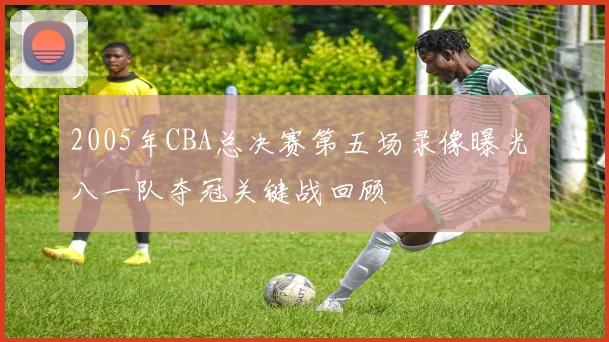 2005年CBA总决赛第五场录像曝光 八一队夺冠关键战回顾