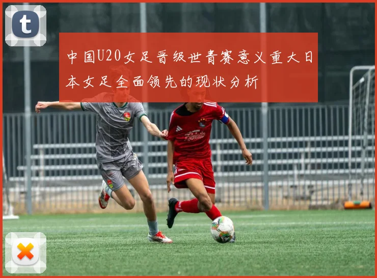 中国U20女足晋级世青赛意义重大日本女足全面领先的现状分析