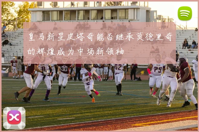 皇马新星皮塔奇能否继承莫德里奇的辉煌成为中场新领袖