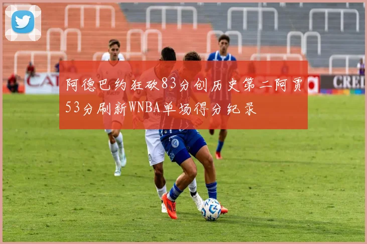 阿德巴约狂砍83分创历史第二阿贾53分刷新WNBA单场得分纪录
