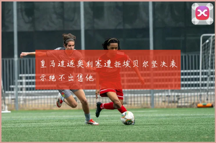 皇马追逐奥利塞遭拒埃贝尔坚决表示绝不出售他
