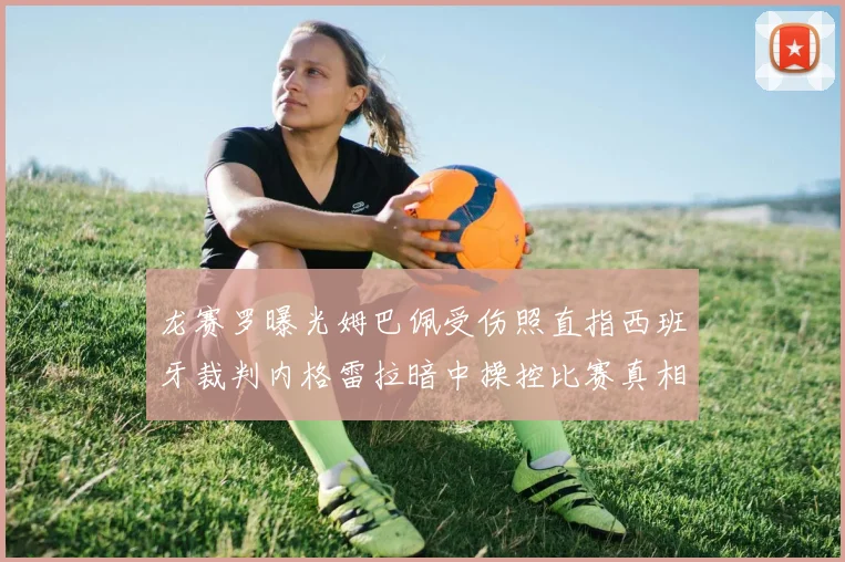 龙赛罗曝光姆巴佩受伤照直指西班牙裁判内格雷拉暗中操控比赛真相