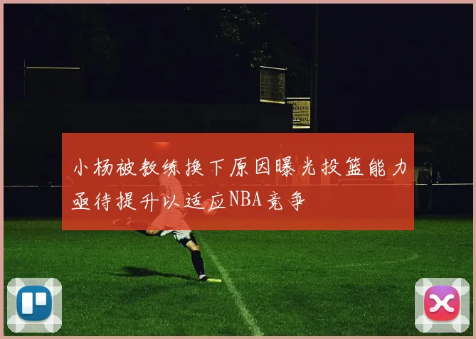 小杨被教练换下原因曝光投篮能力亟待提升以适应NBA竞争