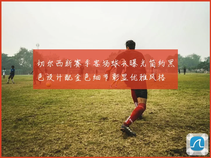 切尔西新赛季客场球衣曝光简约黑色设计配金色细节彰显优雅风格
