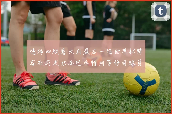 德转回顾意大利最后一场世界杯阵容布冯皮尔洛巴洛特利等传奇球员在列