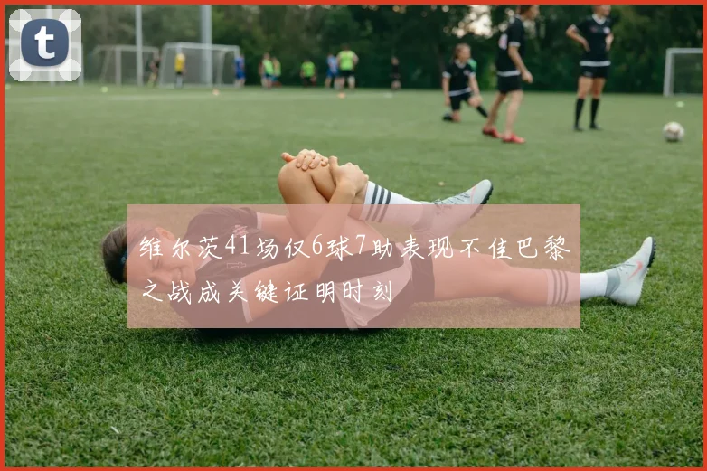 维尔茨41场仅6球7助表现不佳巴黎之战成关键证明时刻