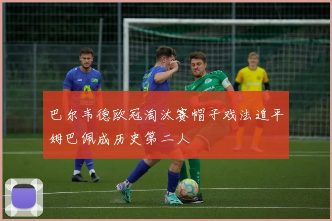 巴尔韦德欧冠淘汰赛帽子戏法追平姆巴佩成历史第二人