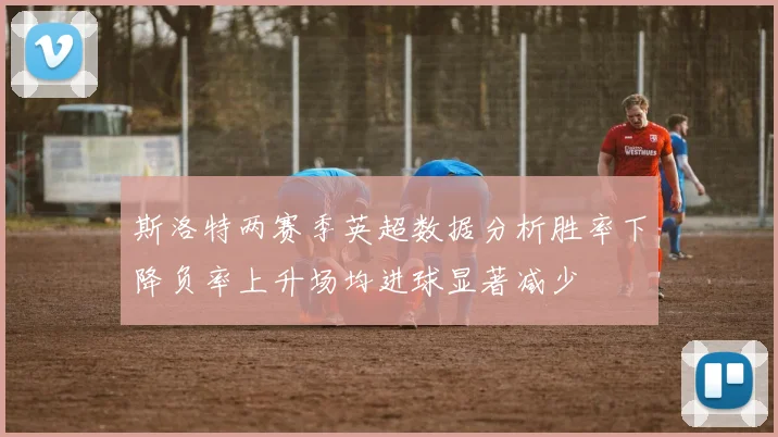 斯洛特两赛季英超数据分析胜率下降负率上升场均进球显著减少