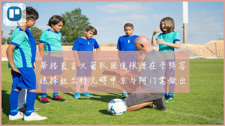 蒂格直言火箭队困境根源在于阵容选择杜兰特无碍申京与阿门需做出取舍