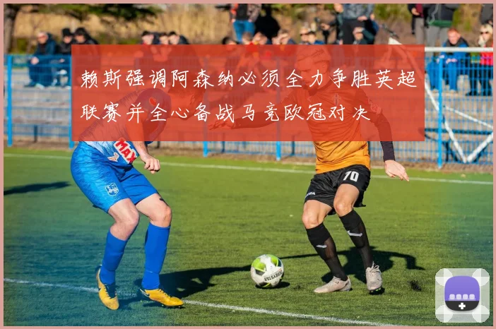 赖斯强调阿森纳必须全力争胜英超联赛并全心备战马竞欧冠对决