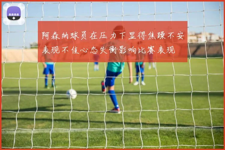 阿森纳球员在压力下显得焦躁不安表现不佳心态失衡影响比赛表现