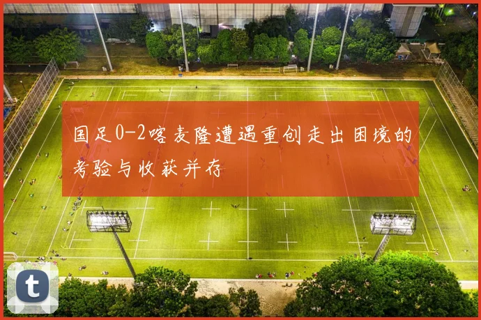 国足0-2喀麦隆遭遇重创走出困境的考验与收获并存