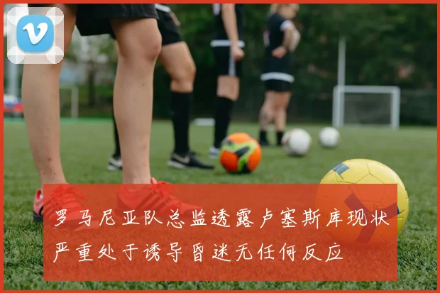 罗马尼亚队总监透露卢塞斯库现状严重处于诱导昏迷无任何反应