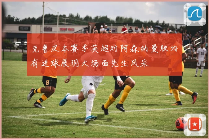 克鲁皮本赛季英超对阿森纳曼联均有进球展现大场面先生风采