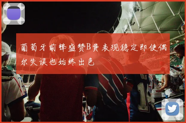 葡萄牙前锋盛赞B费表现稳定即使偶尔失误也始终出色