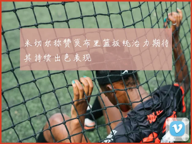 米切尔称赞莫布里篮板统治力期待其持续出色表现